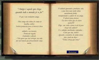 Retornar
“Amigo é aquele que chega
quando todo o mundo já se foi”
O que é um verdadeiro amigo:
- Meu amigo não voltou do campo de
batalha, senhor.
Solicito permissão para ir buscá-lo (disse
um
soldado a seu tenente).
- Permissão negada.
(respondeu o oficial).
- Não quero que você arrisque sua vida
por um homem que provavelmente esteja
morto.
O soldado ignorando a proibição, saiu,
e uma hora mais tarde voltou
mortalmente ferido, 
transportando o cadáver de seu amigo.
O oficial estava furioso:
 - Eu não te disse que ele estava
morto?!!!!
Diga - me, valia a pena ir até lá para
trazer um cadáver?
E o soldado, moribundo, respondeu: -
Claro que sim, senhor!
Quando o encontrei, ele ainda estava
vivo e pode me dizer :
“Tinha certeza que virias”
 