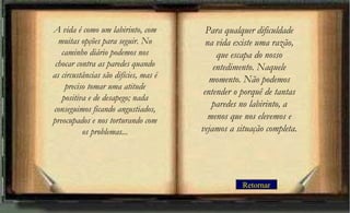 Retornar
Para qualquer dificuldade
na vida existe uma razão,
que escapa do nosso
entedimento. Naquele
momento. Não podemos
entender o porquê de tantas
paredes no labirinto, a
menos que nos elevemos e
vejamos a situação completa.
A vida é como um labirinto, com
muitas opções para seguir. No
caminho diário podemos nos
chocar contra as paredes quando
as circustâncias são difícies, mas é
preciso tomar uma atitude
positiva e de desapego; nada
conseguimos ficando angustiados,
preocupados e nos torturando com
os problemas...
 
