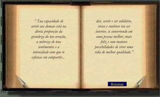 Retornar
“ Tua capacidade de
servir aos demais está na
direta proporção da
grandeza do teu coração,
a nobreza de teus
sentimentos e a
intensidade com que te
esforças em compartir...
dar, servir e ser solidário,
cresce e enobrece teu ser
interior, te convertendo em
uma pessoa melhor, mais
feliz e com maiores
possibilidades de viver uma
vida de melhor qualidade.”
 