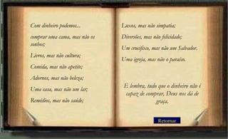 Retornar
Com dinheiro podemos...
comprar uma cama, mas não os
sonhos;
Livros, mas não cultura;
Comida, mas não apetite;
Adornos, mas não beleza;
Uma casa, mas não um lar;
Remédios, mas não saúde;
Luxos, mas não simpatia;
Diversões, mas não felicidade;
Um crucifixo, mas não um Salvador.
Uma igreja, mas não o paraíso.
E lembra, tudo que o dinheiro não é
capaz de comprar, Deus nos dá de
graça.
 
