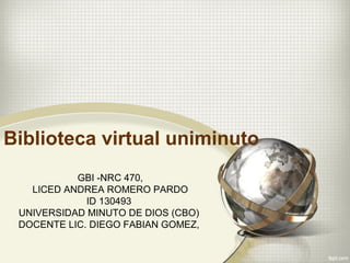 Biblioteca virtual uniminuto
GBI -NRC 470,
LICED ANDREA ROMERO PARDO
ID 130493
UNIVERSIDAD MINUTO DE DIOS (CBO)
DOCENTE LIC. DIEGO FABIAN GOMEZ,
 