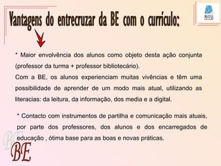 * Maior envolvência dos alunos como objeto desta ação conjunta
(professor da turma + professor bibliotecário).
Com a BE, os alunos experienciam muitas vivências e têm uma
possibilidade de aprender de um modo mais atual, utilizando as
literacias: da leitura, da informação, dos media e a digital.
* Contacto com instrumentos de partilha e comunicação mais atuais,
por parte dos professores, dos alunos e dos encarregados de
educação , ótima base para as boas e novas práticas.
 