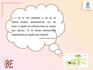 “(…) se tu me cativares e se eu te
cativar…Ambos precisaremos um do
outro. A gente só conhece bem as coisas
que cativou. Tu te tornas eternamente
responsável por aquilo que cativas!”
Antoine de Saint-Exupéry
 