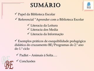SumárioSumário
 Referencial “Aprender com a Biblioteca Escolar
 Exemplos práticos de exequibilidade pedagógica
didática do cruzamento BE/Programas do 2.º ano
do 1.º ciclo
 Literacia da Leitura
 Literacia dos Media
 Conclusões
 Literacia da Informação
 Papel da Biblioteca Escolar
 Padlet – Animais à Solta….
 