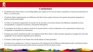 Por una Universidad
PERTINENTE CREATIVA INTEGRADORA
Conclusiones
• La biblioteca julio Pérez ferrero es una entidad pública que cumple con los servicios básicos requeridos en el proceso de préstamos de
libros y su conservación.
• El software Siabuc implementando en la biblioteca julio Pérez ferrero agiliza el proceso de la gestión documental integrando las
políticas internas de la entidad.
• Los libros se encuentran categorizados de acuerdo con las secciones y las normas internas de la biblioteca estipulando las áreas
correspondientes a asignación de materias y descripción bibliográfica.
• Los prestamos de los libros se realizan a través de la consulta interna y externa cumpliendo con los requerimientos mínimos que
salvaguarden la integridad de los documentos.
• El usuario que solicite el préstamo de libro en la biblioteca Julio Pérez ferrero se debe encontrar registrado en la página llave del saber
cumpliendo con los requisitos estipulados por la biblioteca.
• El usuario se debe registrar en un formato físico donde adjunta sus datos personales.
• El usuario nuevo cumplirá con 3 visitas no consecutivas a las instalaciones de la biblioteca donde podrá acceder a información dentro
de la misma entidad, posteriormente podrá solicitar el préstamo del libro de forma externa.
 