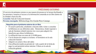 Por una Universidad
PERTINENTE CREATIVA INTEGRADORA
PRÉSTAMO EXTERNO
Requisito para el préstamo externo de un libro
• El usuario particular, estudiante o docente debe visitar o consultar
la biblioteca en sus diferentes salas: Hemeroteca, fondo regional o
sala de literatura infantil máximo tres veces para adquirir los
beneficios que ofrece la biblioteca.
• La afiliación tiene un costo de $ 10.000 pesos.
• Con la factura de compra se reclama el formulario en la sala
colección General.
• Adquirir un carnet o llave del saber.
• Esta afiliación tendrá un periodo de 1 año a partir de la fecha de
pago la cual permitirá retirar máximo 3 libros en la sala de
colección general.
El servicio de préstamo externo es una manera de promover la lectura facilitando a
las personas o usuarios el acceso a la información contenida en un libro dentro de
la entidad o fuera de ella.
Locación: Sala de Colección General.
Persona encargada: Bibliotecóloga Alix Eneida Pérez Camargo
 