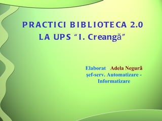 PRACTICI BIBLIOTECA 2.0  LA UPS “I. Creang ă ”  Elaborat  :  Adela Negur ă şef-serv. Automatizare - Informatizare 