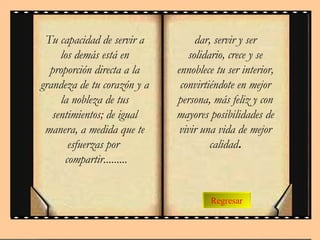 Regresar Tu capacidad de servir a los demás está en proporción directa a la grandeza de tu corazón y a la nobleza de tus sentimientos; de igual manera, a medida que te esfuerzas por  compartir.........   dar, servir y ser solidario, crece y se ennoblece tu ser interior, convirtiéndote en mejor persona, más feliz y con mayores posibilidades de vivir una vida de mejor calidad . 