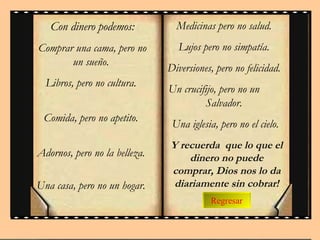 Regresar Con dinero podemos : Comprar una cama, pero no  un  sueño.  Libros, pero no  cultura .  Comida, pero no apetito.  Adornos, pero no  la belleza .  Una casa, pero no un   hogar.  Medicinas pero no salud.  Lujos pero no  simpatía .  Diversiones, pero no felicidad.  Un crucifijo, pero no un  Salvador.  Una iglesia, pero no el cielo. Y recuerda  que lo que el dinero no puede comprar, Dios nos lo da diariamente sin cobrar! 