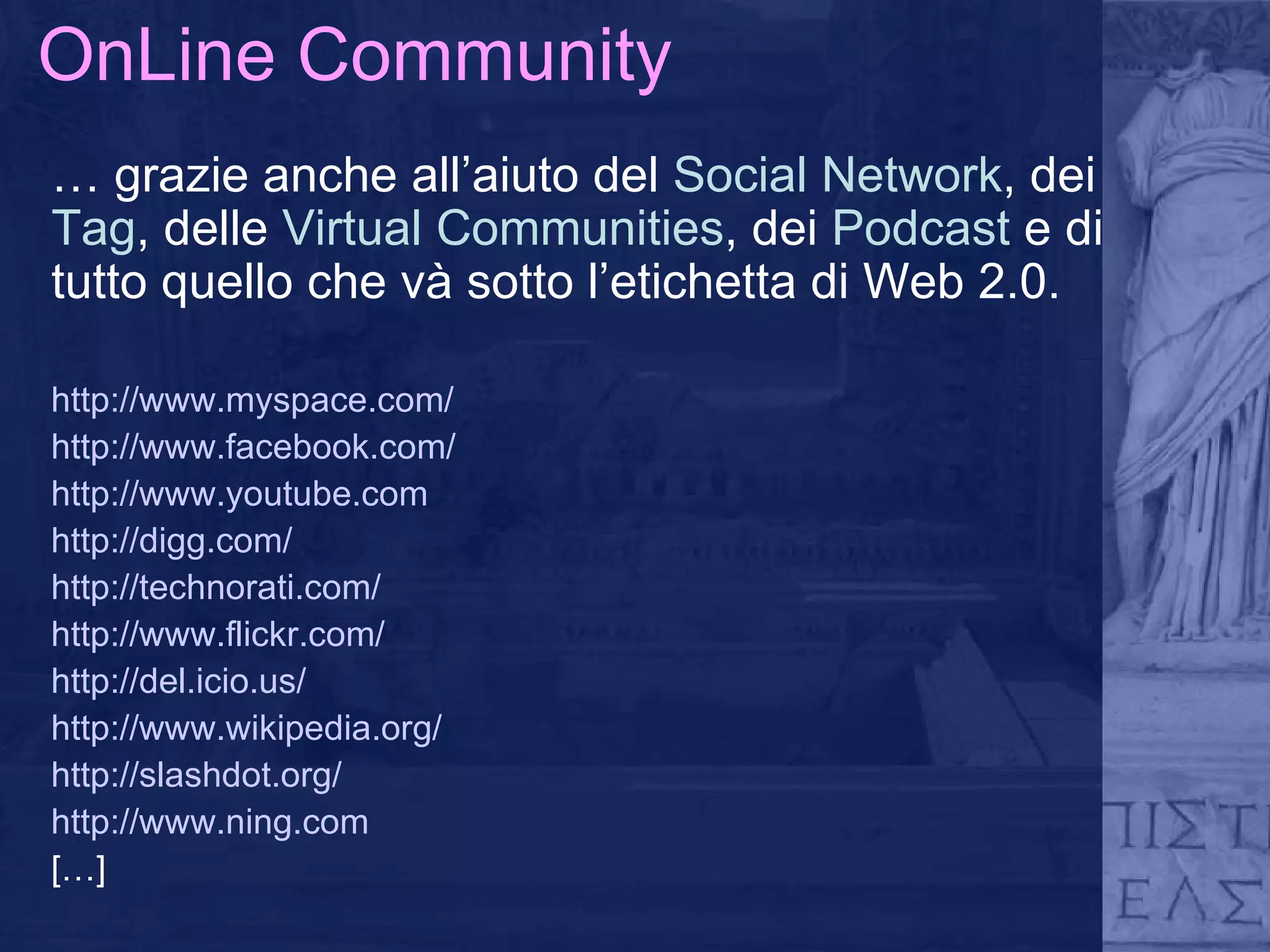 OnLine Community …  grazie anche all’aiuto del  Social Network , dei  Tag , delle  Virtual Communities , dei  Podcast  e   di tutto quello che và sotto l’etichetta di Web 2.0. http://www.myspace.com /  http://www.facebook.com/ http://www.youtube.com http://digg.com/ http://technorati.com/ http://www.flickr.com/ http://del.icio.us/ http://www.wikipedia.org/ http://slashdot.org/ http://www.ning.com […] 