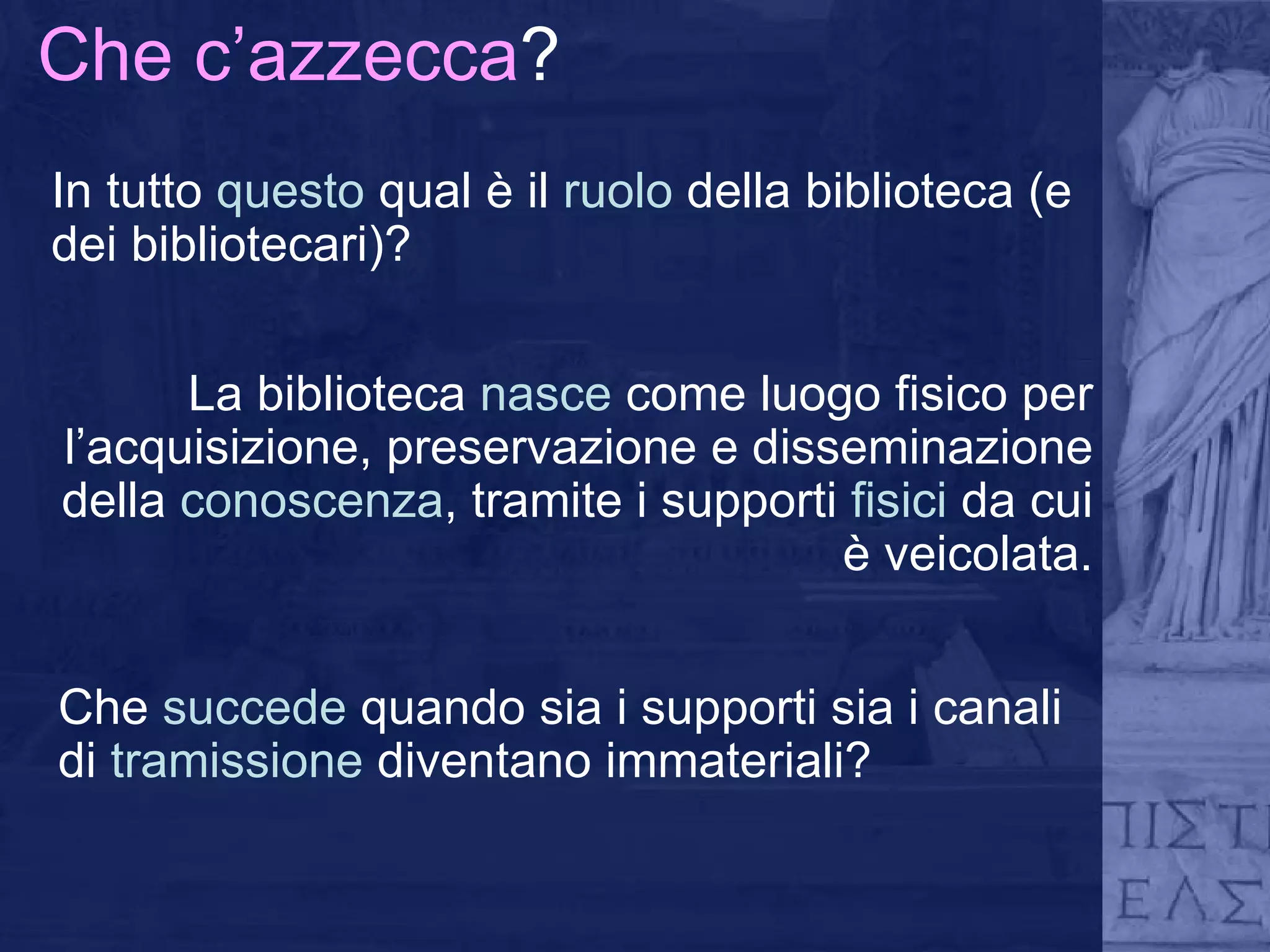 Che c’azzecca ? In tutto  questo  qual è il  ruolo  della biblioteca (e dei bibliotecari)? La biblioteca  nasce  come luogo fisico per l’acquisizione, preservazione e disseminazione della  conoscenza , tramite i supporti  fisici  da cui è veicolata. Che  succede  quando sia i supporti sia i canali di  tramissione  diventano immateriali? 