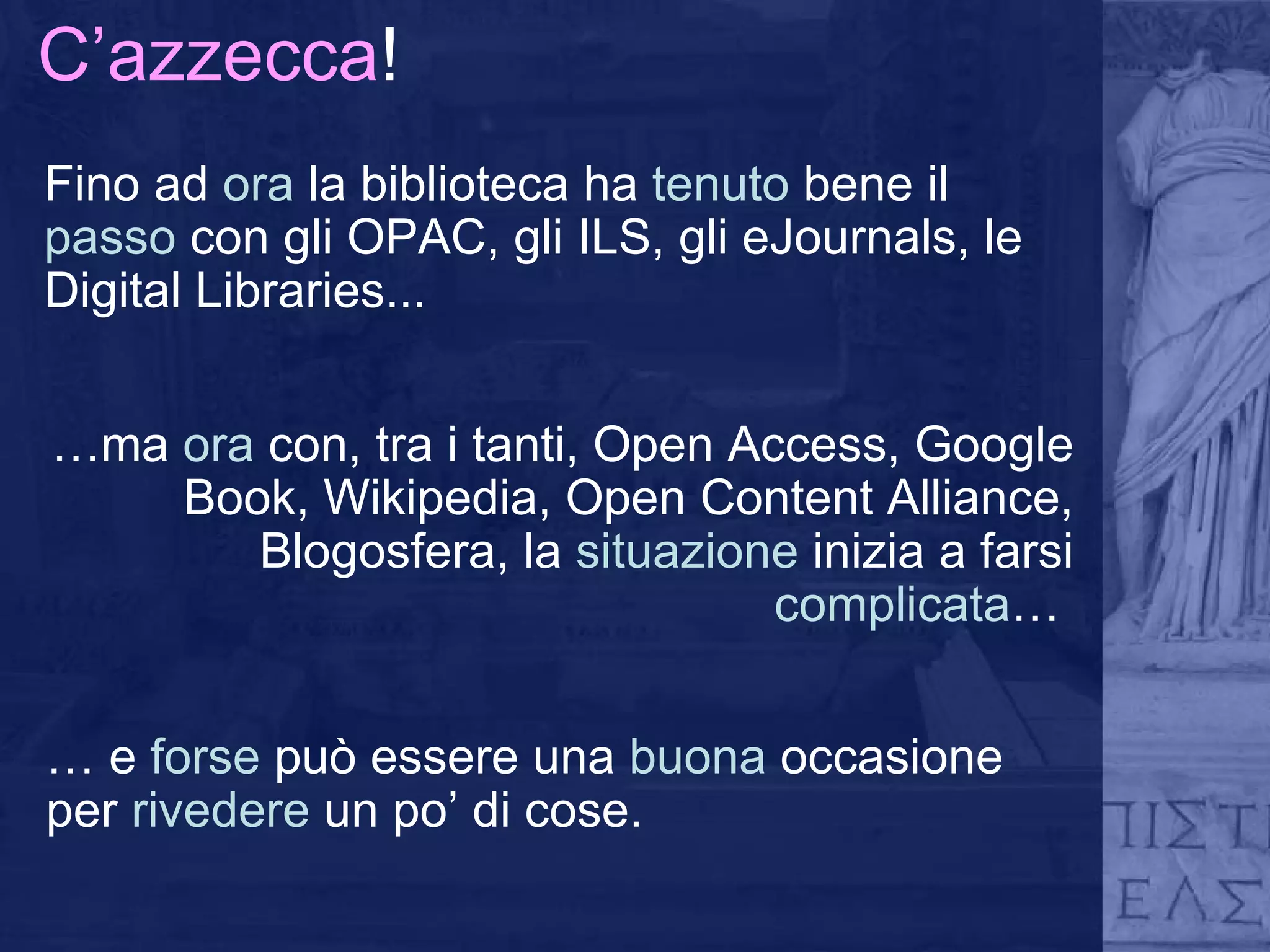 C’azzecca ! Fino ad  ora  la biblioteca ha  tenuto  bene   il  passo  con gli OPAC, gli ILS, gli eJournals, le Digital Libraries... … ma  ora  con, tra i tanti, Open Access, Google Book, Wikipedia, Open Content Alliance, Blogosfera, la  situazione  inizia a farsi  complicata …  …  e  forse  può essere una  buona  occasione per  rivedere  un po’ di cose. 