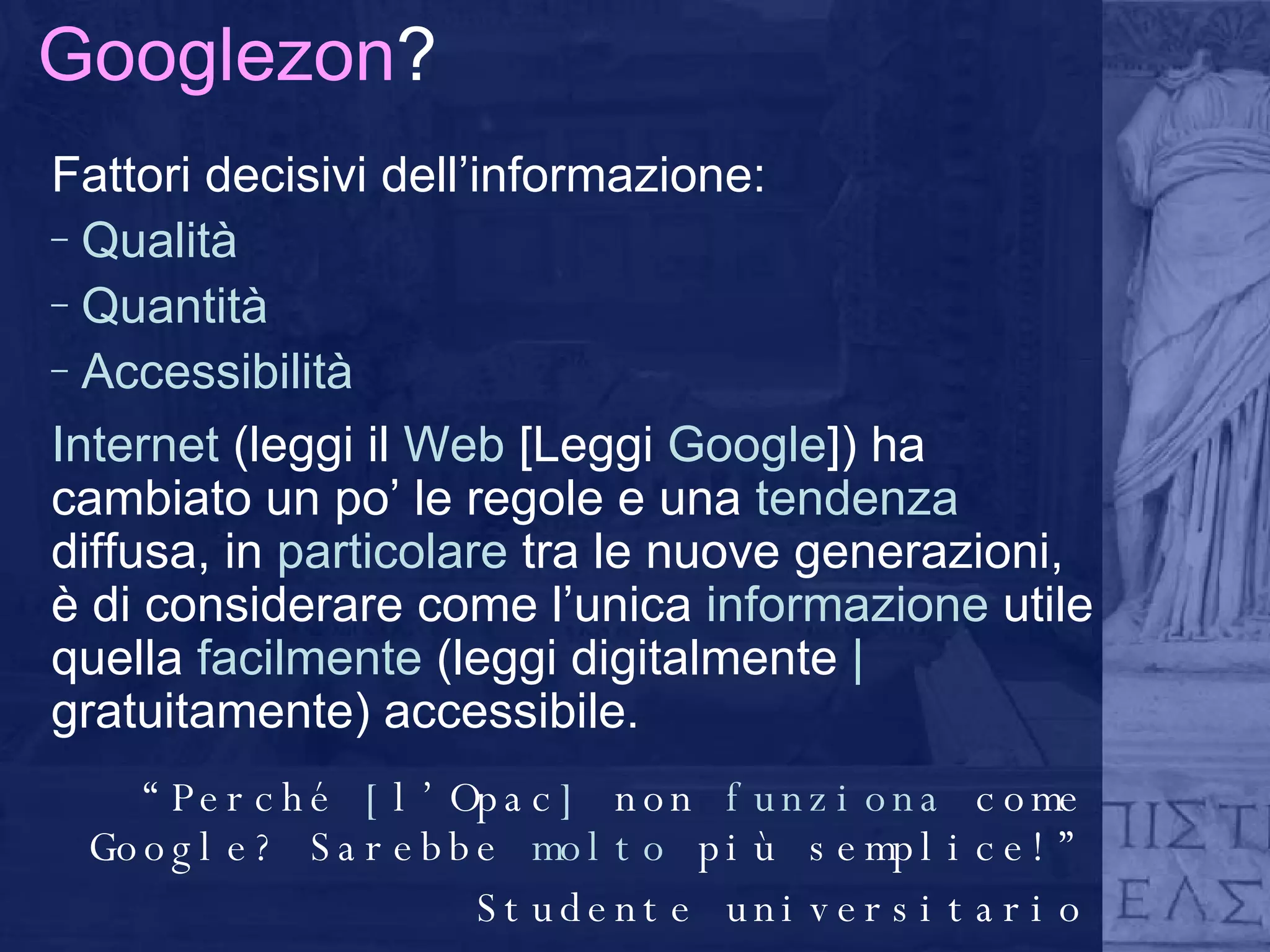 Googlezon ? Fattori decisivi dell’informazione: Qualità Quantità Accessibilità Internet  (leggi il  Web  [Leggi  Google ]) ha cambiato un po’ le regole e una  tendenza  diffusa, in  particolare  tra le nuove generazioni, è di considerare come l’unica  informazione  utile quella  facilmente  (leggi digitalmente  |  gratuitamente) accessibile.  “ Perché  [ l’Opac ]  non  funziona  come Google? Sarebbe  molto  più semplice!” Studente universitario 