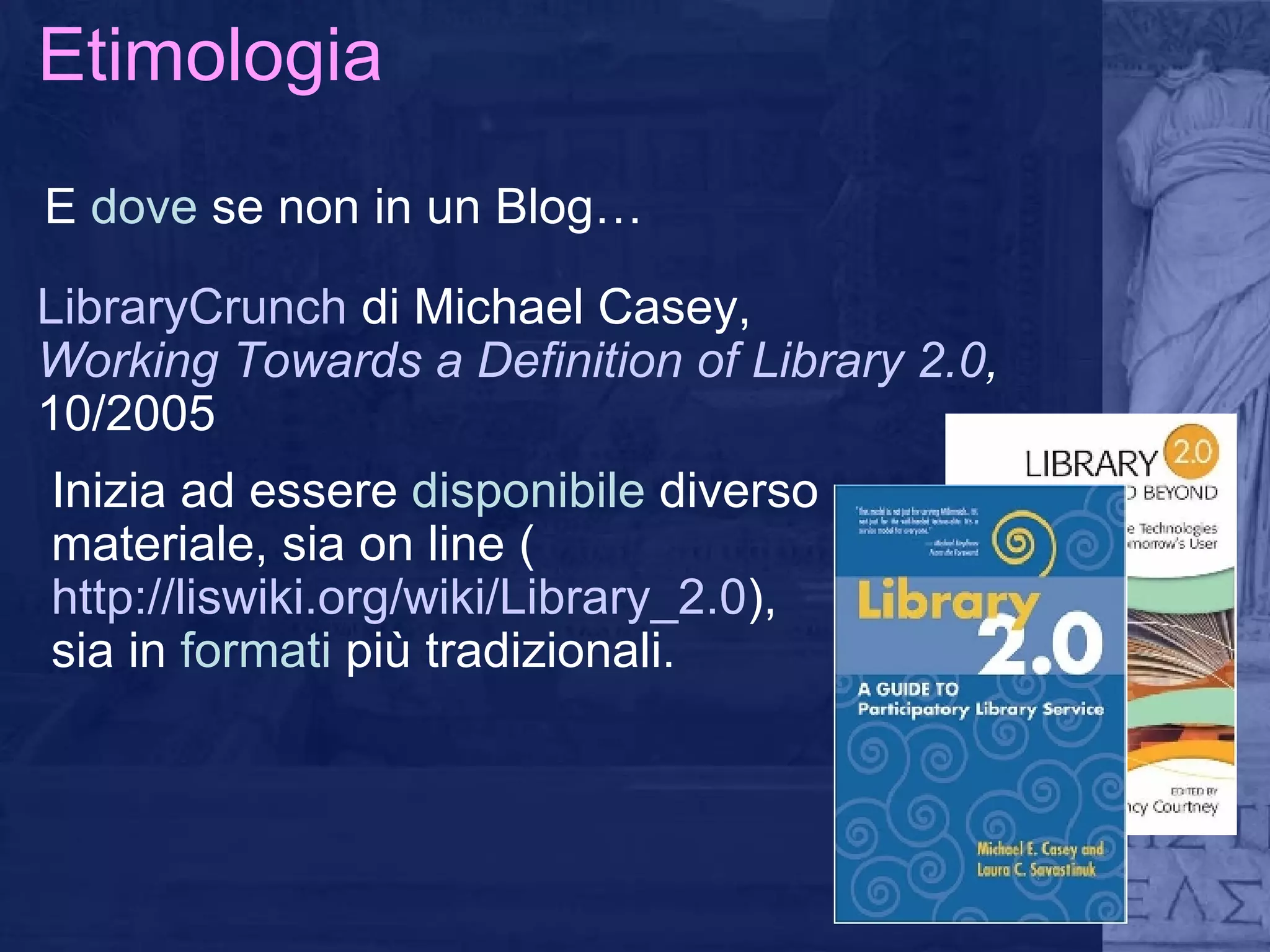 Etimologia E  dove  se non in un Blog… LibraryCrunch  di Michael Casey,  Working Towards a Definition of Library 2.0 ,  10/2005 Inizia ad essere  disponibile  diverso materiale, sia on line ( http://liswiki.org/wiki/Library_2.0 ) , sia in  formati  più tradizionali.  