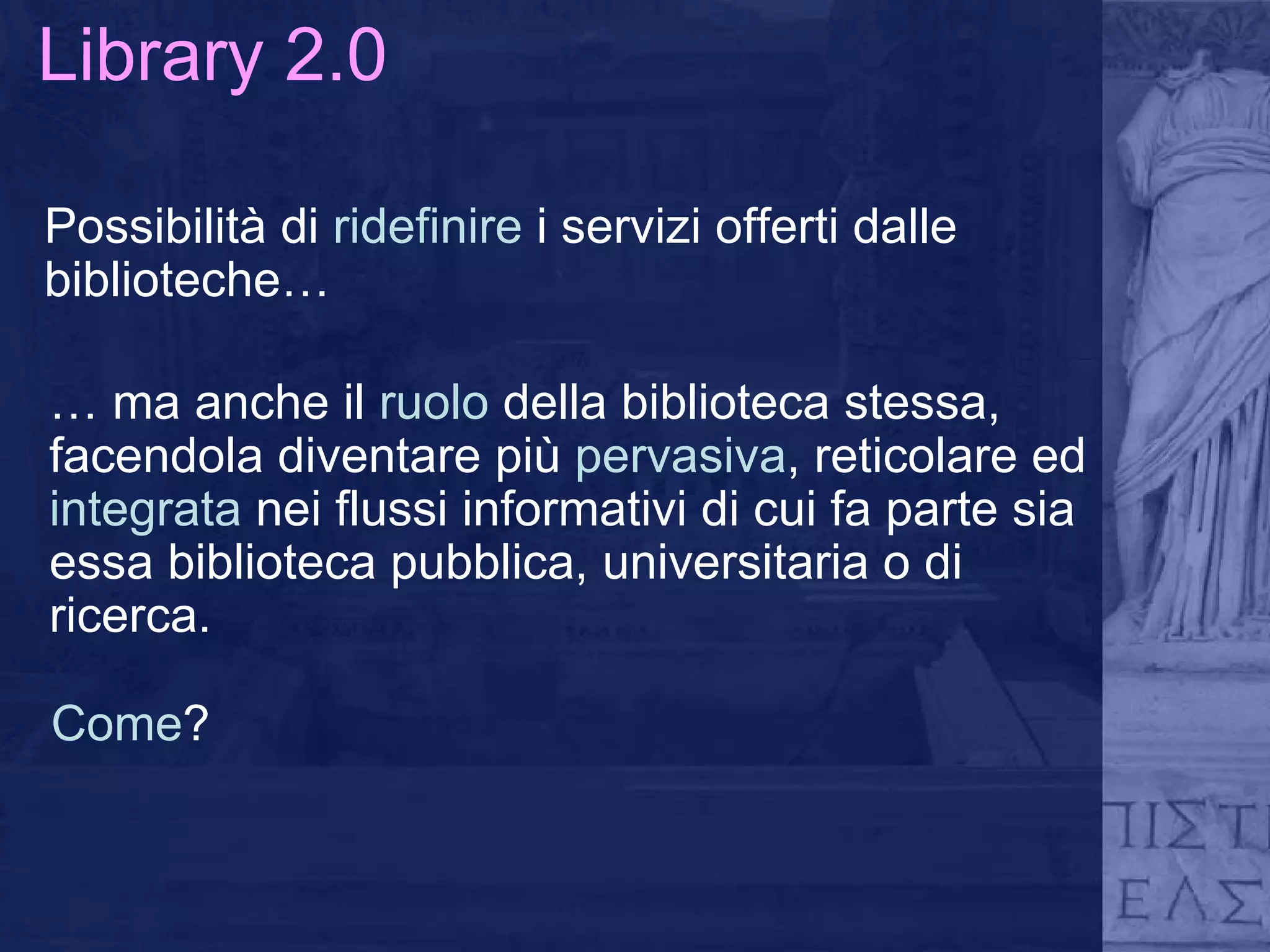 Library 2.0 Possibilità di  ridefinire  i servizi offerti dalle biblioteche… …  ma anche il  ruolo  della biblioteca stessa, facendola diventare più  pervasiva , reticolare ed  integrata  nei flussi informativi di cui fa parte sia essa biblioteca pubblica, universitaria o di ricerca. Come ? 