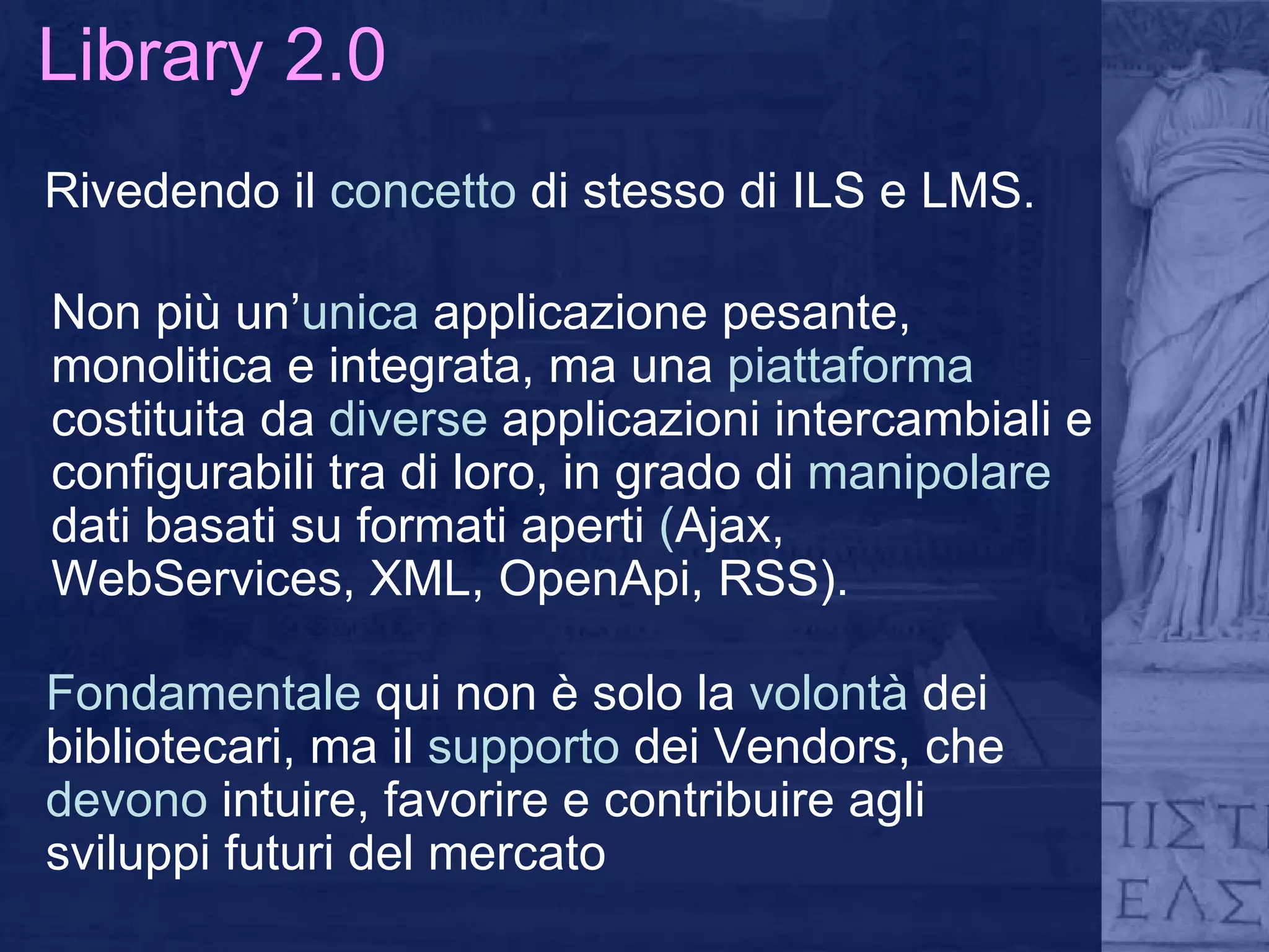 Library 2.0 Rivedendo il  concetto  di stesso di ILS e LMS. Non più un’ unica  applicazione pesante, monolitica e integrata, ma una  piattaforma  costituita da  diverse  applicazioni intercambiali e configurabili tra di loro, in grado di  manipolare  dati basati su formati aperti  ( Ajax, WebServices, XML, OpenApi, RSS). Fondamentale  qui non è solo la  volontà  dei bibliotecari, ma il  supporto  dei Vendors, che  devono  intuire, favorire e contribuire agli sviluppi futuri del mercato 