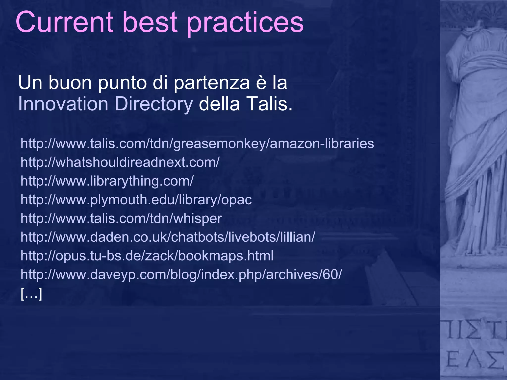 Current best practices Un buon punto di partenza è la  Innovation Directory  della Talis. http://www.talis.com/tdn/greasemonkey/amazon-libraries http://whatshouldireadnext.com/ http://www.librarything.com/ http://www.plymouth.edu/library/opac http://www.talis.com/tdn/whisper http://www.daden.co.uk/chatbots/livebots/lillian/ http://opus.tu-bs.de/zack/bookmaps.html http://www.daveyp.com/blog/index.php/archives/60/ […] 