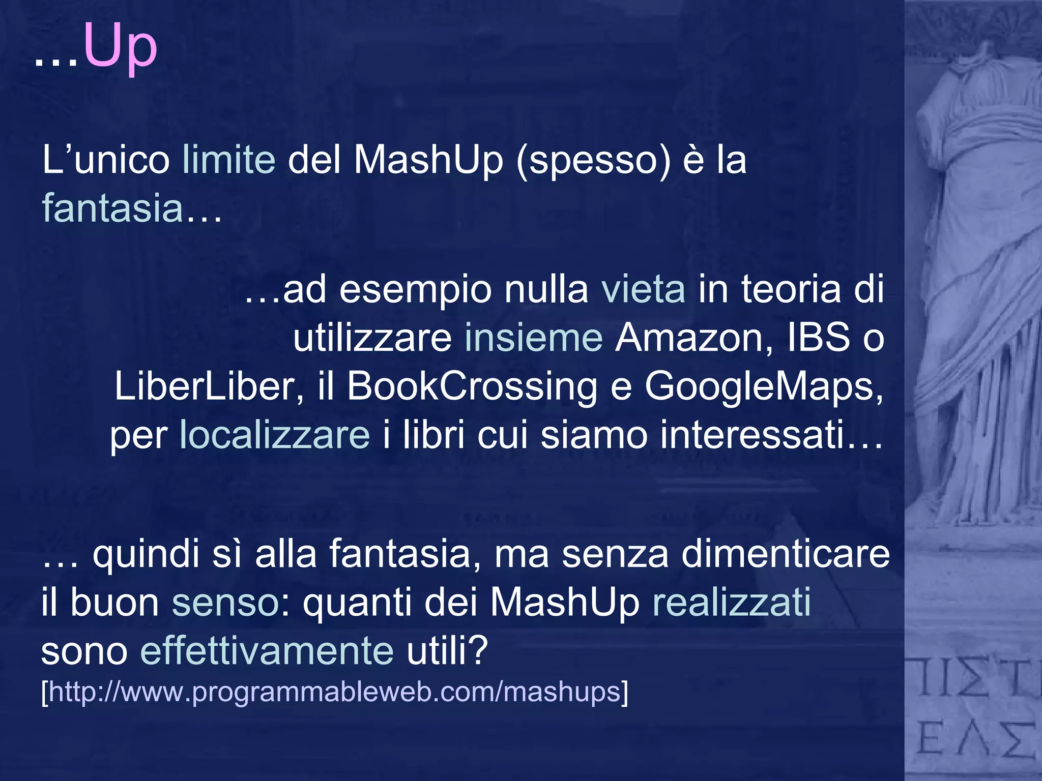 ... Up L’unico  limite  del MashUp (spesso) è la  fantasia … … ad esempio nulla  vieta  in teoria di utilizzare  insieme  Amazon, IBS o LiberLiber, il BookCrossing e GoogleMaps, per  localizzare  i libri cui siamo interessati… …  quindi sì alla fantasia, ma senza dimenticare il buon  senso : quanti dei MashUp  realizzati  sono  effettivamente  utili? [ http://www.programmableweb.com/mashups ] 