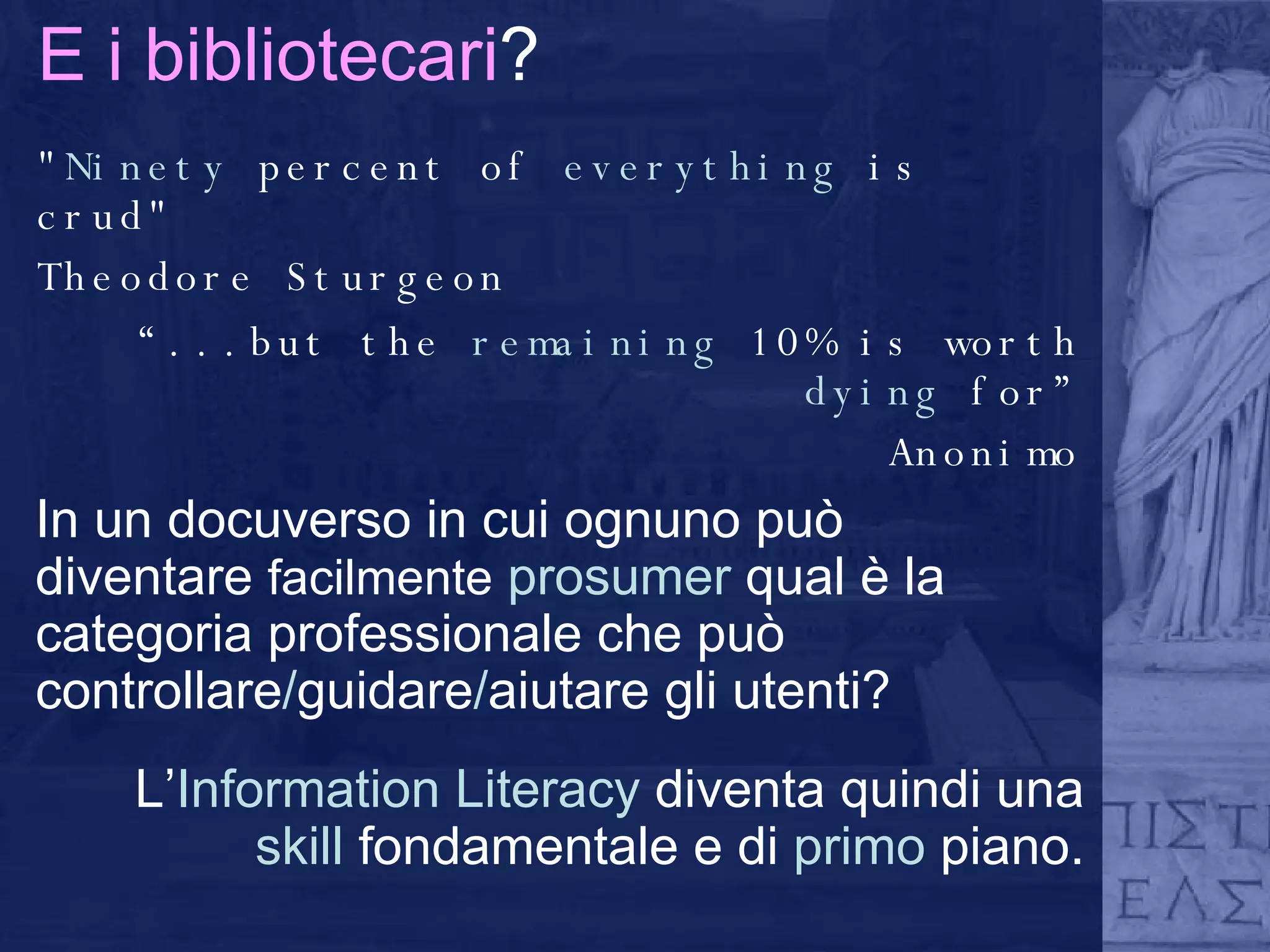 E i bibliotecari ? " Ninety  percent of  everything  is crud" Theodore Sturgeon “ ...but the  remaining  10% is worth  dying  for” Anonimo In un docuverso in cui ognuno può diventare  facilmente   prosumer  qual è la categoria professionale che può controllare / guidare / aiutare gli utenti?  L’ Information Literacy  diventa quindi una  skill  fondamentale e di  primo  piano. 