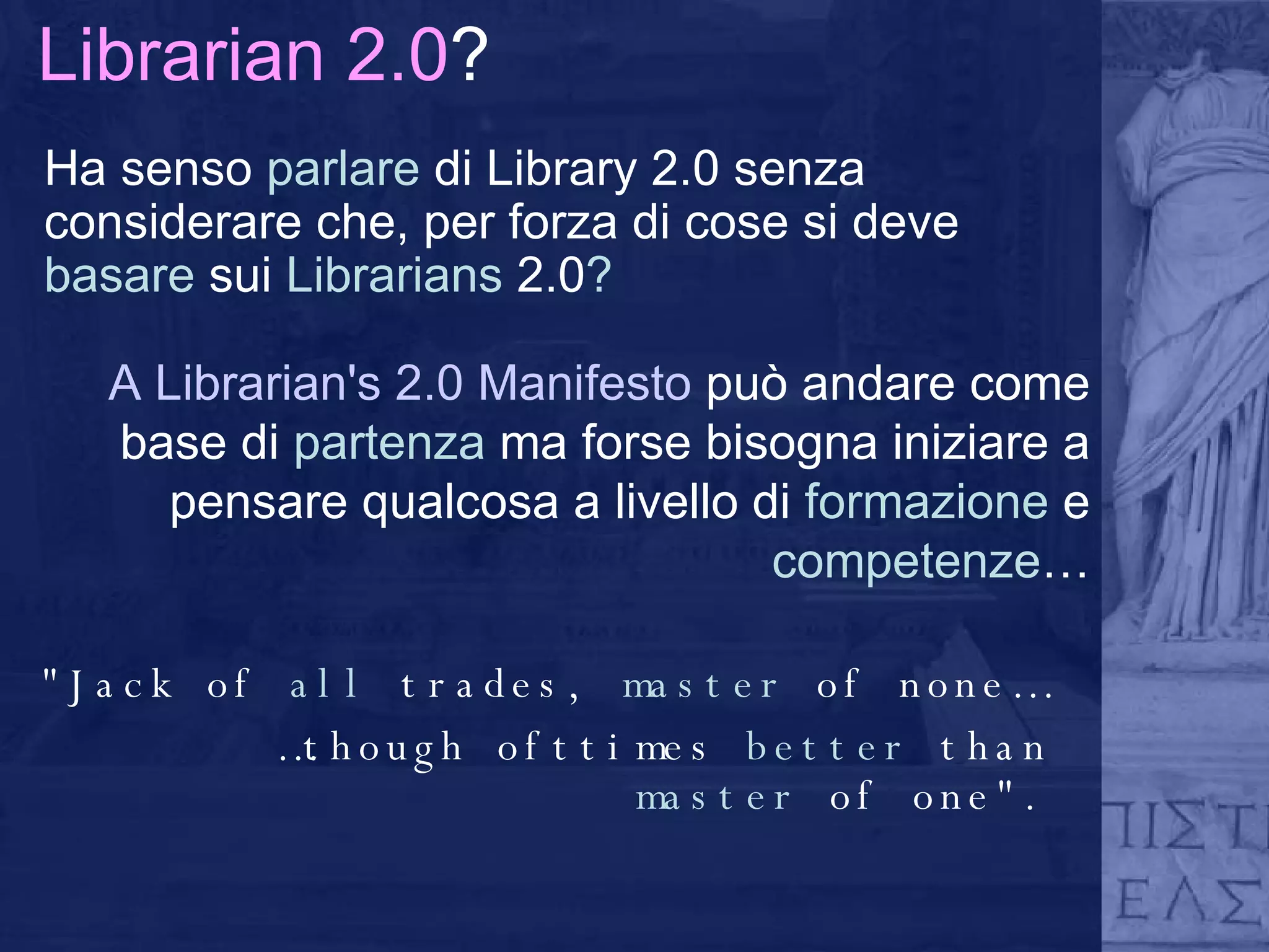 Librarian 2.0 ? Ha senso  parlare  di Library 2.0 senza considerare che, per forza di cose si deve  basare  sui  Librarians  2.0 ? "Jack of  all  trades,  master  of none… … though ofttimes  better  than  master  of one". A Librarian's 2.0 Manifesto  può andare come base di  partenza  ma forse bisogna iniziare a pensare qualcosa a livello di  formazione  e  competenze … 