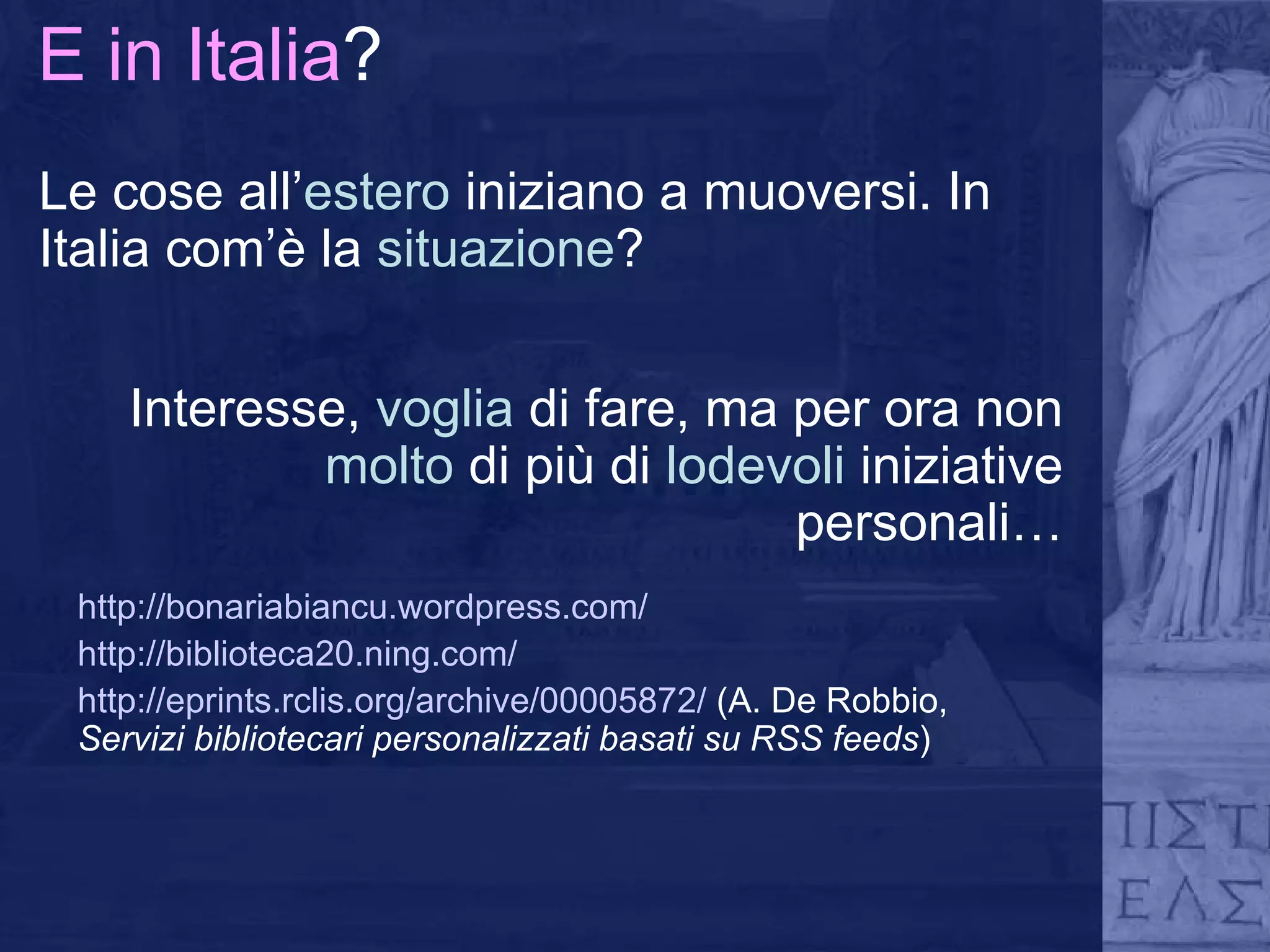 E in Italia ? Le cose all’ estero  iniziano a muoversi. In Italia com’è la  situazione ? http://bonariabiancu.wordpress.com/ http://biblioteca20.ning.com/ http://eprints.rclis.org/archive/00005872/   (A. De Robbio,  Servizi bibliotecari personalizzati basati su RSS feeds ) Interesse,  voglia  di fare, ma per ora non  molto  di più di  lodevoli  iniziative personali… 