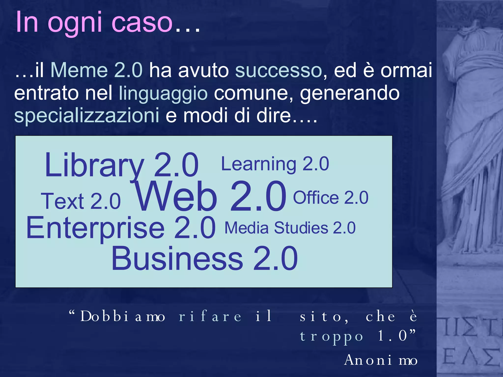 In ogni caso … … il  Meme 2.0  ha avuto  successo , ed è ormai entrato nel  linguaggio  comune, generando  specializzazioni  e modi di dire….  Enterprise 2.0 Web 2.0 Media Studies 2.0 Text 2.0 Office 2.0 Business 2.0 Library 2.0 Learning 2.0 “ Dobbiamo  rifare  il  sito, che è  troppo  1.0” Anonimo 