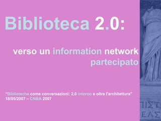 Biblioteca  2 . 0:  verso un  information  network  partecipato “ Biblioteche  come conversazioni: 2.0  intorno  e oltre l'architettura” 18/05/2007 –  CNBA  2007 