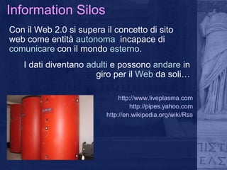 Information Silos Con il Web 2.0 si supera il concetto di sito web come entità  autonoma   incapace di  comunicare  con il mondo  esterno . I dati diventano  adulti  e possono  andare  in giro per il  Web  da soli… http://www.liveplasma.com http://pipes.yahoo.com http://en.wikipedia.org/wiki/Rss 