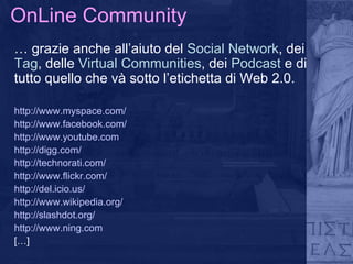 OnLine Community …  grazie anche all’aiuto del  Social Network , dei  Tag , delle  Virtual Communities , dei  Podcast  e   di tutto quello che và sotto l’etichetta di Web 2.0. http://www.myspace.com /  http://www.facebook.com/ http://www.youtube.com http://digg.com/ http://technorati.com/ http://www.flickr.com/ http://del.icio.us/ http://www.wikipedia.org/ http://slashdot.org/ http://www.ning.com […] 