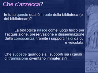 Che c’azzecca ? In tutto  questo  qual è il  ruolo  della biblioteca (e dei bibliotecari)? La biblioteca  nasce  come luogo fisico per l’acquisizione, preservazione e disseminazione della  conoscenza , tramite i supporti  fisici  da cui è veicolata. Che  succede  quando sia i supporti sia i canali di  tramissione  diventano immateriali? 