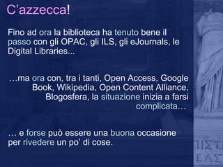 C’azzecca ! Fino ad  ora  la biblioteca ha  tenuto  bene   il  passo  con gli OPAC, gli ILS, gli eJournals, le Digital Libraries... … ma  ora  con, tra i tanti, Open Access, Google Book, Wikipedia, Open Content Alliance, Blogosfera, la  situazione  inizia a farsi  complicata …  …  e  forse  può essere una  buona  occasione per  rivedere  un po’ di cose. 