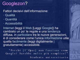 Googlezon ? Fattori decisivi dell’informazione: Qualità Quantità Accessibilità Internet  (leggi il  Web  [Leggi  Google ]) ha cambiato un po’ le regole e una  tendenza  diffusa, in  particolare  tra le nuove generazioni, è di considerare come l’unica  informazione  utile quella  facilmente  (leggi digitalmente  |  gratuitamente) accessibile.  “ Perché  [ l’Opac ]  non  funziona  come Google? Sarebbe  molto  più semplice!” Studente universitario 