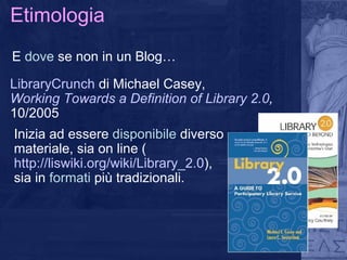Etimologia E  dove  se non in un Blog… LibraryCrunch  di Michael Casey,  Working Towards a Definition of Library 2.0 ,  10/2005 Inizia ad essere  disponibile  diverso materiale, sia on line ( http://liswiki.org/wiki/Library_2.0 ) , sia in  formati  più tradizionali.  