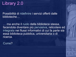 Library 2.0 Possibilità di  ridefinire  i servizi offerti dalle biblioteche… …  ma anche il  ruolo  della biblioteca stessa, facendola diventare più  pervasiva , reticolare ed  integrata  nei flussi informativi di cui fa parte sia essa biblioteca pubblica, universitaria o di ricerca. Come ? 