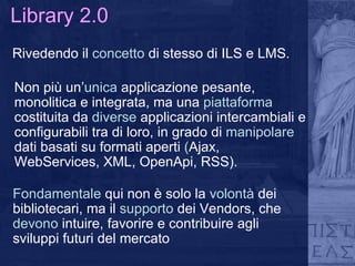 Library 2.0 Rivedendo il  concetto  di stesso di ILS e LMS. Non più un’ unica  applicazione pesante, monolitica e integrata, ma una  piattaforma  costituita da  diverse  applicazioni intercambiali e configurabili tra di loro, in grado di  manipolare  dati basati su formati aperti  ( Ajax, WebServices, XML, OpenApi, RSS). Fondamentale  qui non è solo la  volontà  dei bibliotecari, ma il  supporto  dei Vendors, che  devono  intuire, favorire e contribuire agli sviluppi futuri del mercato 