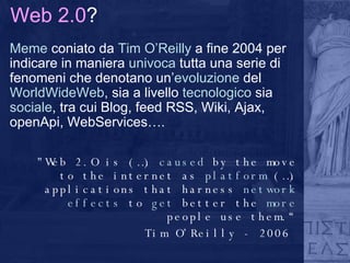 Web 2.0 ? Meme  coniato da  Tim O’Reilly  a fine 2004 per indicare in maniera  univoca  tutta una serie di fenomeni che denotano un’ evoluzione  del  WorldWideWeb , sia a livello  tecnologico  sia  sociale , tra cui Blog, feed RSS, Wiki, Ajax, openApi, WebServices…. "Web 2.O is (…)  caused  by the move to the internet as  platform  (…) applications that harness  network effects  to  get  better the  more  people use them.“ Tim O’Reilly - 2006     