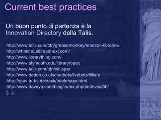 Current best practices Un buon punto di partenza è la  Innovation Directory  della Talis. http://www.talis.com/tdn/greasemonkey/amazon-libraries http://whatshouldireadnext.com/ http://www.librarything.com/ http://www.plymouth.edu/library/opac http://www.talis.com/tdn/whisper http://www.daden.co.uk/chatbots/livebots/lillian/ http://opus.tu-bs.de/zack/bookmaps.html http://www.daveyp.com/blog/index.php/archives/60/ […] 
