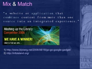 Mix  &  Match “ a website or  application  that  combines  content from more than one  source  into an integrated experience.” 1)  http://www.blyberg.net/2006/08/18/go-go-google-gadget/ 2)  http://infoisland.org/ 