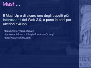 Mash ... Il MashUp è di sicuro uno degli aspetti più  interessanti  del Web 2.0, e pone le basi per ulteriori sviluppi…  http://directory.talis.com/ui/ http://www.talis.com/tdn/platform/user/sparql https://www.safariu.com/ 