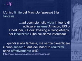 ... Up L’unico  limite  del MashUp (spesso) è la  fantasia … … ad esempio nulla  vieta  in teoria di utilizzare  insieme  Amazon, IBS o LiberLiber, il BookCrossing e GoogleMaps, per  localizzare  i libri cui siamo interessati… …  quindi sì alla fantasia, ma senza dimenticare il buon  senso : quanti dei MashUp  realizzati  sono  effettivamente  utili? [ http://www.programmableweb.com/mashups ] 