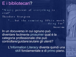 E i bibliotecari ? " Ninety  percent of  everything  is crud" Theodore Sturgeon “ ...but the  remaining  10% is worth  dying  for” Anonimo In un docuverso in cui ognuno può diventare  facilmente   prosumer  qual è la categoria professionale che può controllare / guidare / aiutare gli utenti?  L’ Information Literacy  diventa quindi una  skill  fondamentale e di  primo  piano. 