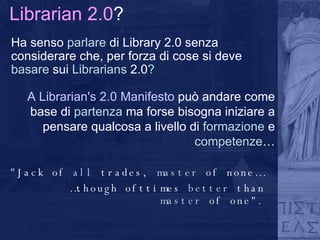 Librarian 2.0 ? Ha senso  parlare  di Library 2.0 senza considerare che, per forza di cose si deve  basare  sui  Librarians  2.0 ? "Jack of  all  trades,  master  of none… … though ofttimes  better  than  master  of one". A Librarian's 2.0 Manifesto  può andare come base di  partenza  ma forse bisogna iniziare a pensare qualcosa a livello di  formazione  e  competenze … 