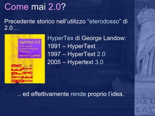 Come  mai  2.0 ? Precedente storico nell’utilizzo “ eterodosso ” di 2.0 … HyperTex  di George Landow: 1991 – HyperText 1997 – HyperText  2.0 2005 – Hypertext  3.0 .. ed effettivamente  rende  proprio l’idea. 