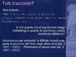 Tutti d’accordo ? Non proprio …. “ Web 2.0 is of  course  a piece of jargon , nobody even  knows  what it means” Tim Berners-Lee Abbastanza  per entrambi: è difficile  negare  una certa  evoluzione  del  Web  negli ultimi anni (es. 1  1997   –   2007 )… Perlomeno in alcuni casi (es. 2  1997   –   2007 ) In 2.0 quanto c’è di  significante  (leggi marketing) e quanto di  significato  (ossia contenuto effettivo)? 