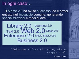 In ogni caso … … il  Meme 2.0  ha avuto  successo , ed è ormai entrato nel  linguaggio  comune, generando  specializzazioni  e modi di dire….  Enterprise 2.0 Web 2.0 Media Studies 2.0 Text 2.0 Office 2.0 Business 2.0 Library 2.0 Learning 2.0 “ Dobbiamo  rifare  il  sito, che è  troppo  1.0” Anonimo 
