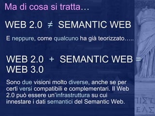 Ma di cosa si tratta … WEB 2.0  ≠   SEMANTIC WEB   E  neppure , come  qualcuno  ha già teorizzato….. WEB 2.0  +   SEMANTIC WEB  =  WEB 3.0   Sono  due  visioni molto  diverse , anche se per certi  versi  compatibili e complementari. Il Web 2.0 può essere un’ infrastruttura  su cui innestare i dati  semantici  del Semantic Web. 