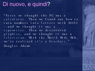 Di nuovo, e quindi ? “ First we thought the PC was a  calculator . Then we found out how to turn numbers into letters with ASCII — and we thought it was a  typewriter . Then we discovered  graphics , and we thought it was a  television . With the World Wide Web, we've realized it's a  brochure .” Douglas Adams 