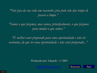 Retornar “ Não faça da sua vida um rascunho, pois pode não dar tempo de passar a limpo.”    “ Somos o que fazemos, mas somos, principalmente, o que fazemos para mudar o que somos.”   “ É melhor estar preparado para uma oportunidade e não ter nenhuma, do que ter uma oportunidade e não estar preparado...”   Produzido por: Eduardo - © 2003 [email_address] 23/02/03 Sair 