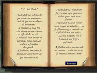 Retornar “ A Felicidade” A felicidade não depende do que acontece ao nosso redor, senão do que acontece dentro de nós mesmos.  A felicidade se mede pelo espírito com que enfrentamos as dificuldades da vida... A felicidade é um assunto de valentia; é muito mais fácil sentir-se deprimido e desesperado... A felicidade é um estado de ânimo; não somos felizes até que decidamos sê-lo;   A felicidade não consiste em fazer sempre o que queremos;, senão a querer tudo o que fizemos.. A felicidade nasce de colocar nosso coração no trabalho... E de fazê-lo com alegria e entusiasmo. A felicidade não tem receitas... Cada um a cozinha com o tempero de sua própria preferência...  A felicidade não é uma pousada no caminho…senão uma forma de caminhar durante a vida!   