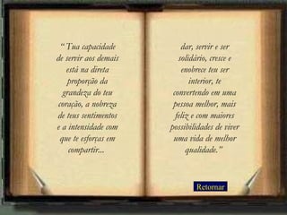 Retornar “  Tua capacidade de servir aos demais está na direta proporção da grandeza do teu coração, a nobreza de teus sentimentos e a intensidade com que te esforças em compartir...   dar, servir e ser solidário, cresce e enobrece teu ser interior, te convertendo em uma pessoa melhor, mais feliz e com maiores possibilidades de viver uma vida de melhor qualidade.”   